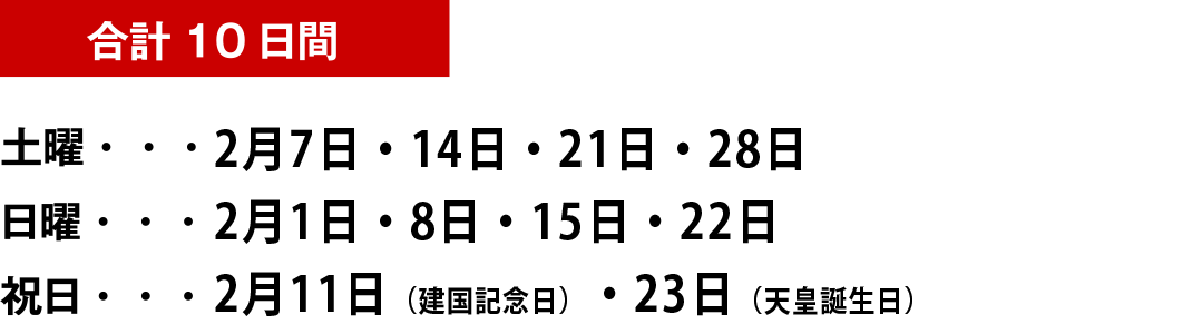 合計10日間土曜・・・2月7日・14日・21日・28日 日曜・・・ 2月1日・8日・15日・22日 祝日・・・2月11日 （建国記念日振替）・23日（天皇誕生日）