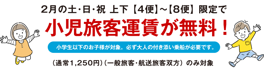 2月の土・日・祝 上下 【4便】~【8便】 限定 小児旅客運賃が無料! 小学生以下のお子様が対象。必ず大人の付き添い乗船が必要です。（通常1,250円）（一般旅客・航送旅客双方） のみ対象 